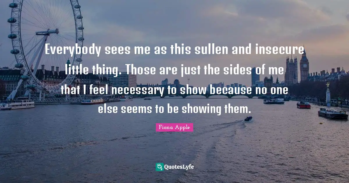 Everybody sees me as this sullen and insecure little thing. Those are just the sides of me that I feel necessary to show because no one else seems to be showing them.