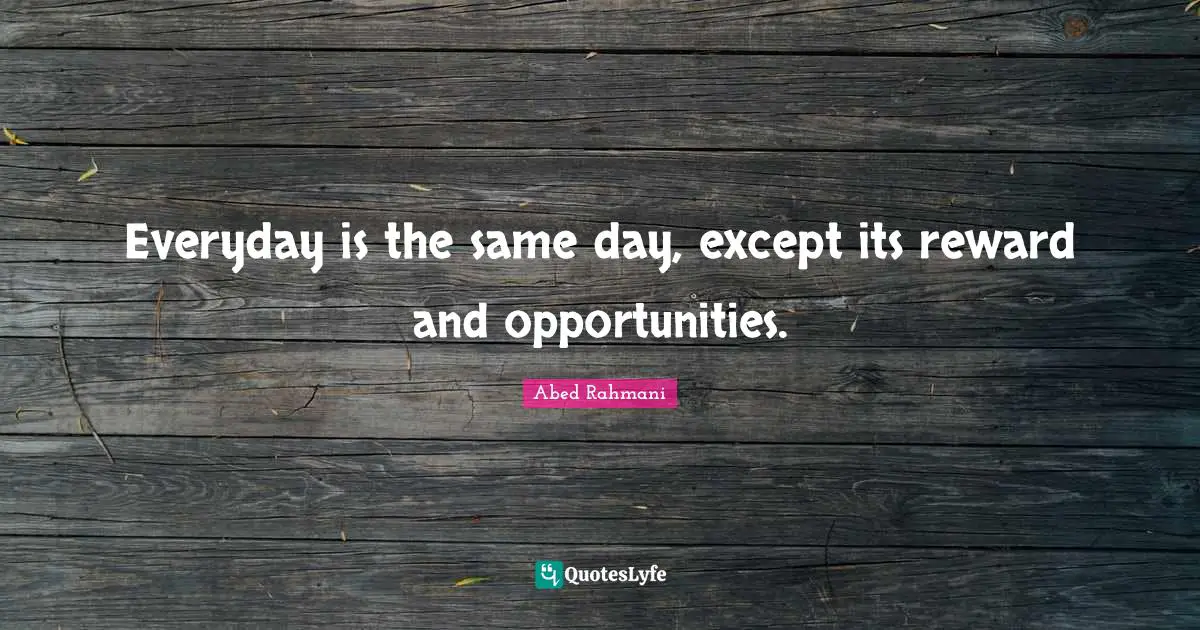 Everyday is the same day, except its reward and opportunities.