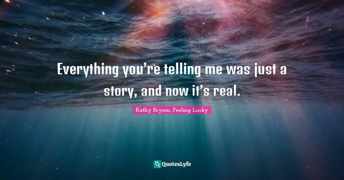 Everything you’re telling me was just a story, and now it’s real.