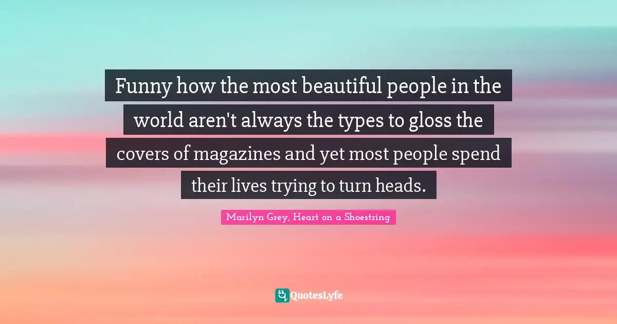 Funny how the most beautiful people in the world aren't always the types to gloss the covers of magazines and yet most people spend their lives trying to turn heads.