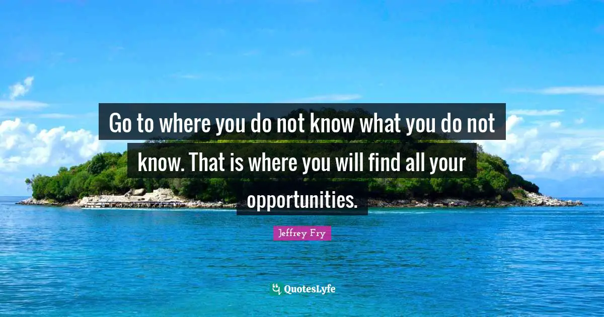 Go to where you do not know what you do not know. That is where you will find all your opportunities.