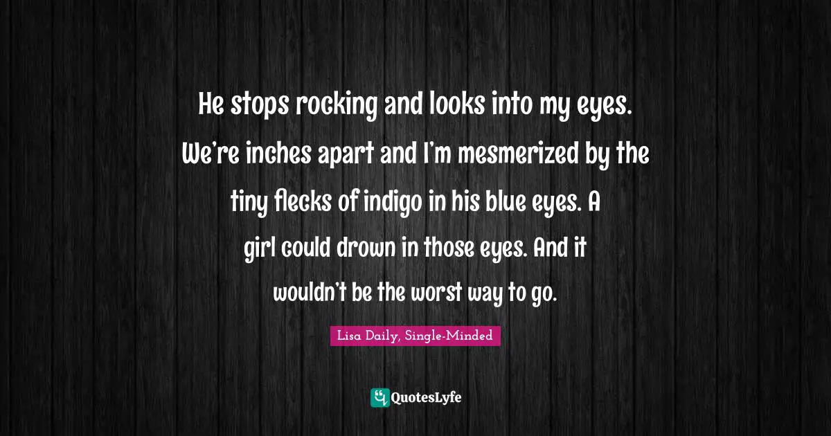 He stops rocking and looks into my eyes. We’re inches apart and I’m mesmerized by the tiny flecks of indigo in his blue eyes. A girl could drown in those eyes. And it wouldn’t be the worst way to go.