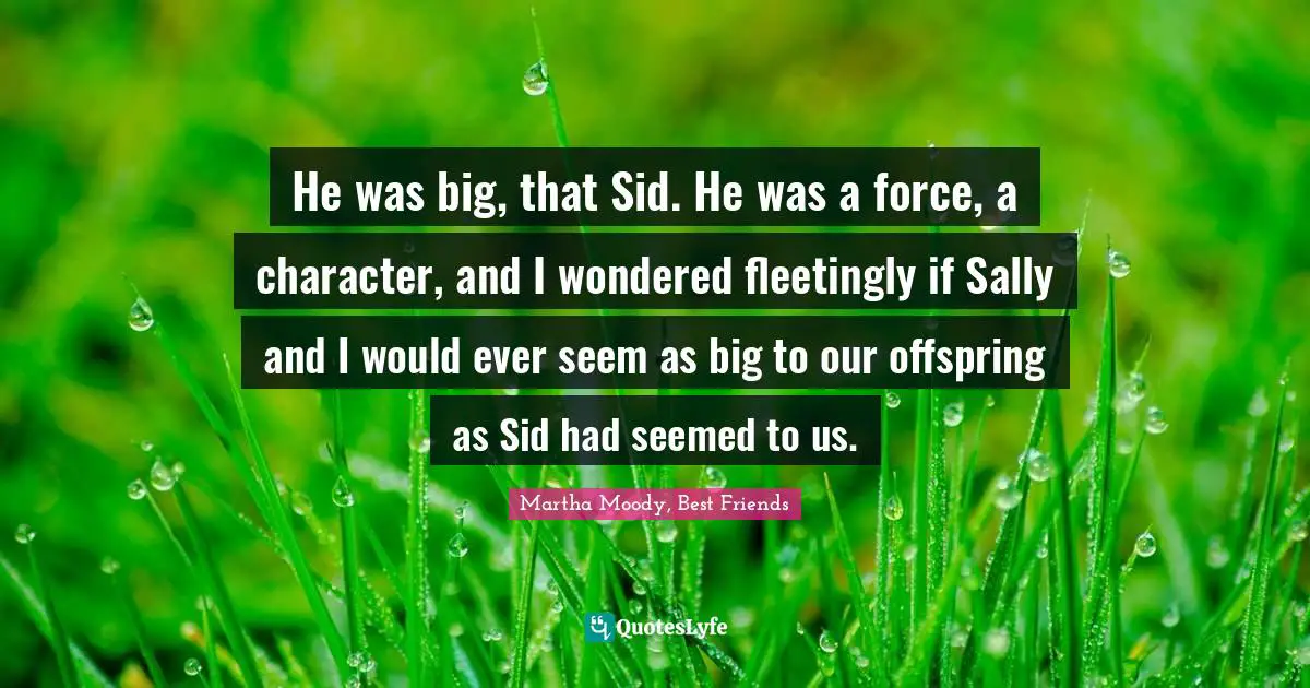 He was big, that Sid. He was a force, a character, and I wondered fleetingly if Sally and I would ever seem as big to our offspring as Sid had seemed to us.