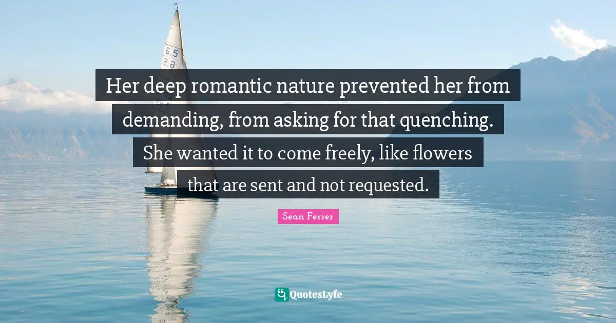 Her deep romantic nature prevented her from demanding, from asking for that quenching. She wanted it to come freely, like flowers that are sent and not requested.