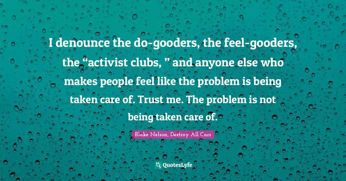 I denounce the do-gooders, the feel-gooders, the “activist clubs, ” and anyone else who makes people feel like the problem is being taken care of. Trust me. The problem is not being taken care of.