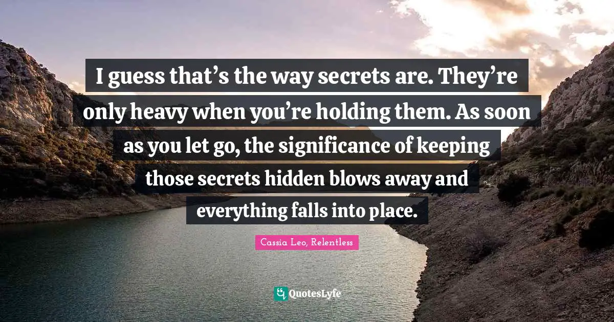 I guess that’s the way secrets are. They’re only heavy when you’re holding them. As soon as you let go, the significance of keeping those secrets hidden blows away and everything falls into place.