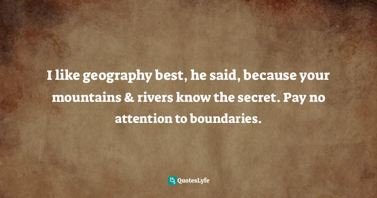 I like geography best, he said, because your mountains & rivers know the secret. Pay no attention to boundaries.