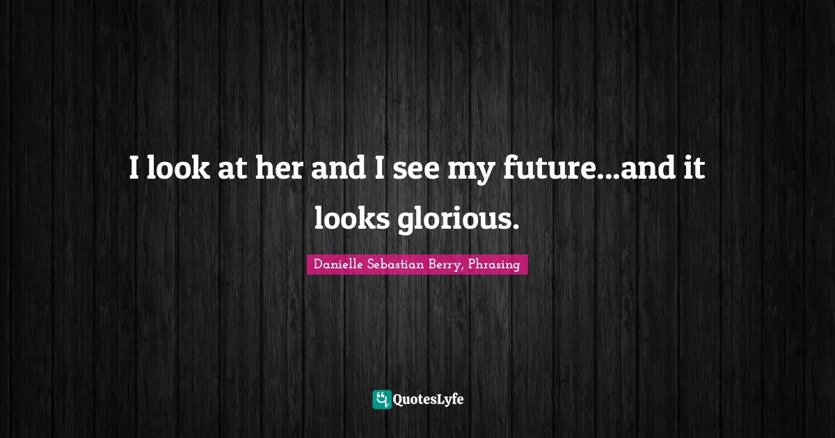 I look at her and I see my future...and it looks glorious.