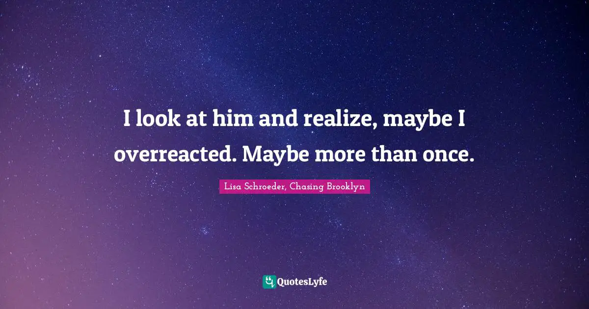 I look at him and realize, maybe I overreacted. Maybe more than once.