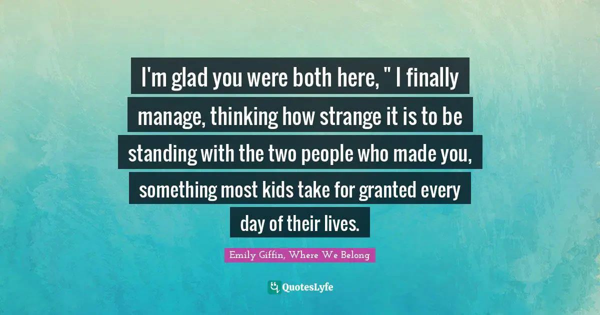 I'm glad you were both here, " I finally manage, thinking how strange it is to be standing with the two people who made you, something most kids take for granted every day of their lives.