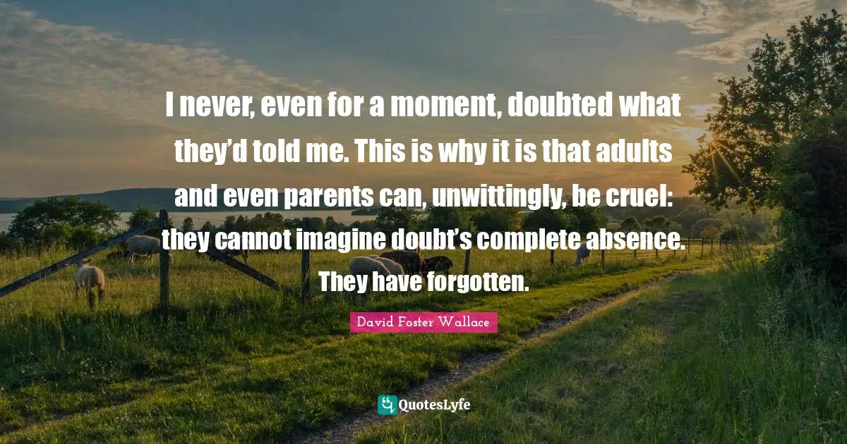 I never, even for a moment, doubted what they’d told me. This is why it is that adults and even parents can, unwittingly, be cruel: they cannot imagine doubt’s complete absence. They have forgotten.