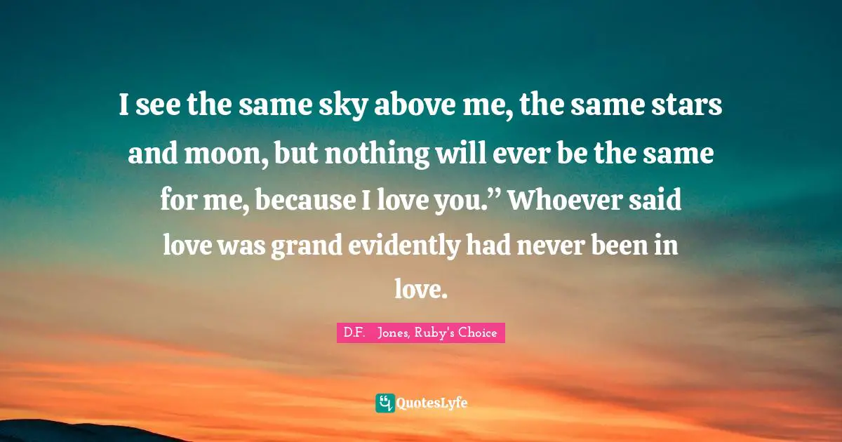 I see the same sky above me, the same stars and moon, but nothing will ever be the same for me, because I love you.” Whoever said love was grand evidently had never been in love.