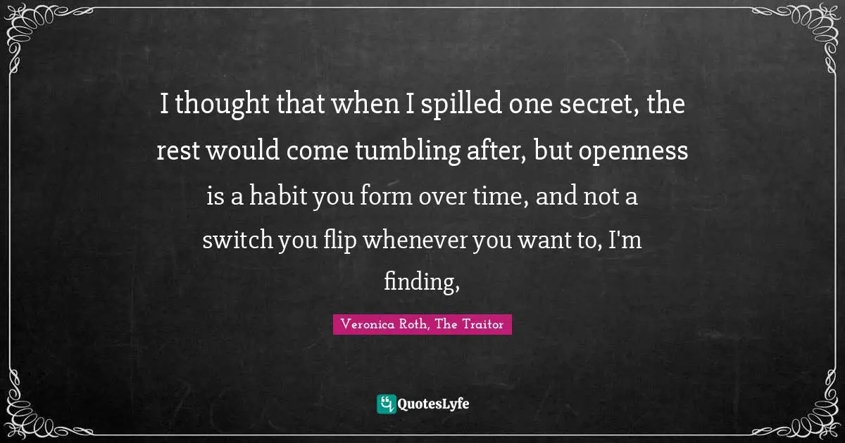 I thought that when I spilled one secret, the rest would come tumbling after, but openness is a habit you form over time, and not a switch you flip whenever you want to, I'm finding, 