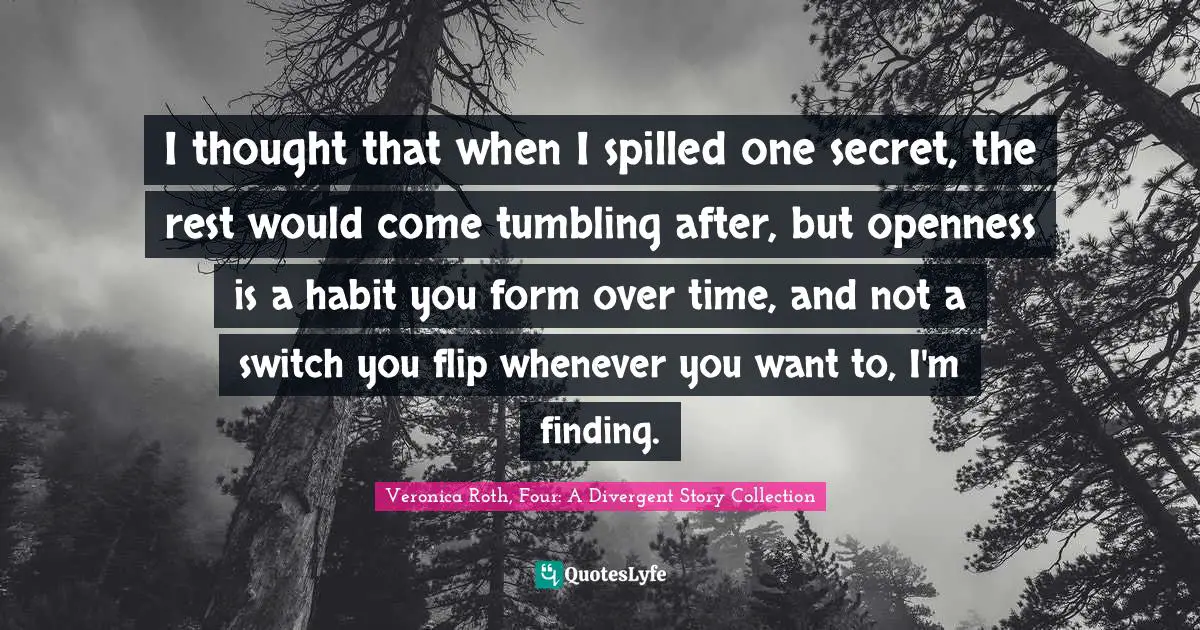Veronica Roth, Four: A Divergent Story Collection Quotes: "I thought that when I spilled one secret, the rest would come tumbling after, but openness is a habit you form over time, and not a switch you flip whenever you want to, I'm finding."