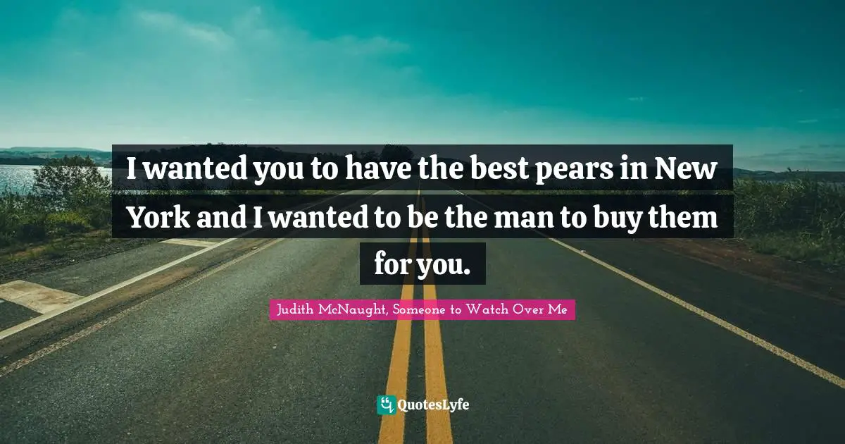I wanted you to have the best pears in New York and I wanted to be the man to buy them for you.