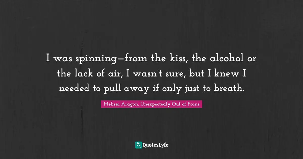 I was spinning—from the kiss, the alcohol or the lack of air, I wasn’t sure, but I knew I needed to pull away if only just to breath.