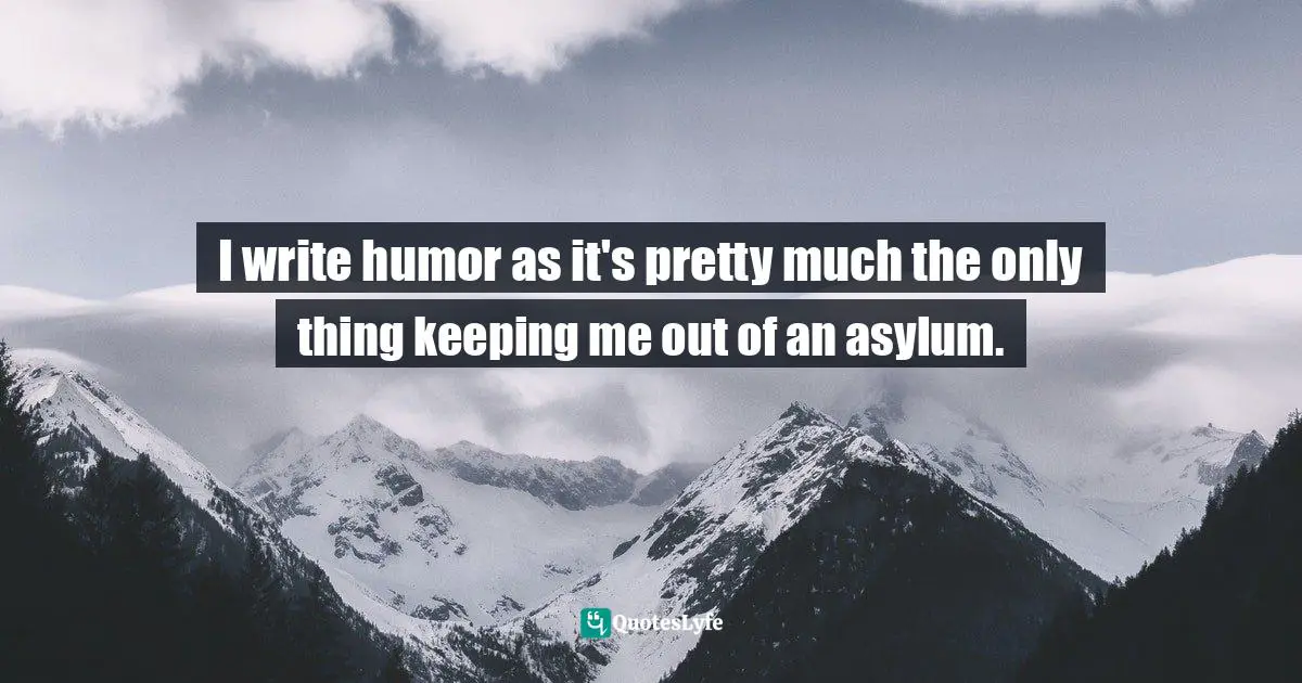 I write humor as it's pretty much the only thing keeping me out of an asylum.