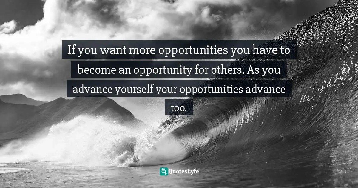 If you want more opportunities you have to become an opportunity for others. As you advance yourself your opportunities advance too.