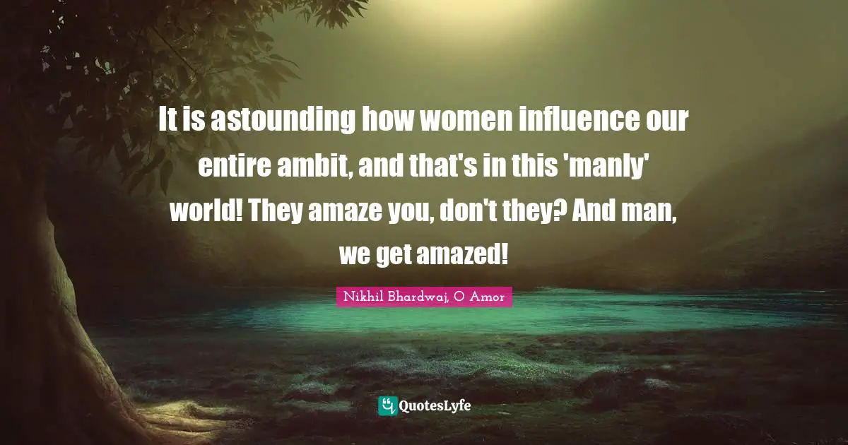 It is astounding how women influence our entire ambit, and that's in this 'manly' world! They amaze you, don't they? And man, we get amazed!