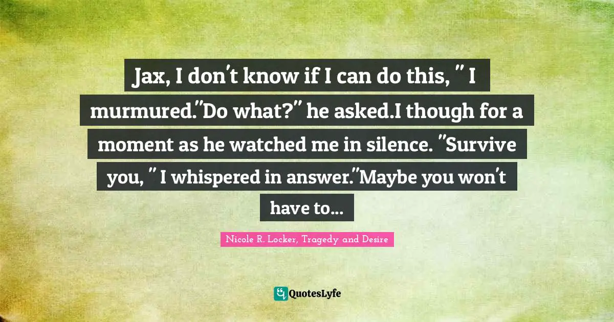 Nicole R. Locker, Tragedy And Desire Quotes: "Jax, I don't know if I can do this, " I murmured."Do what?" he asked.I though for a moment as he watched me in silence. "Survive you, " I whispered in answer."Maybe you won't have to..."
