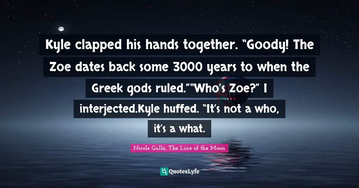 Kyle clapped his hands together. “Goody! The Zoe dates back some 3000 years to when the Greek gods ruled.”“Who’s Zoe?” I interjected.Kyle huffed. “It’s not a who, it’s a what.