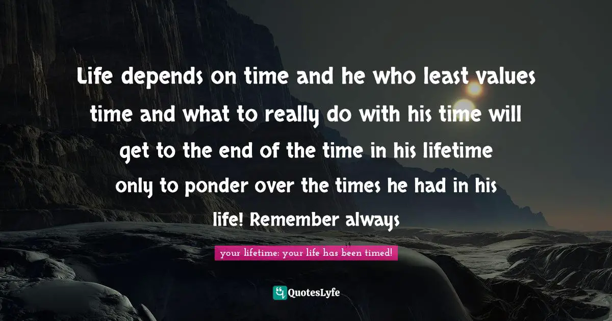 Life depends on time and he who least values time and what to really do with his time will get to the end of the time in his lifetime only to ponder over the times he had in his life! Remember always
