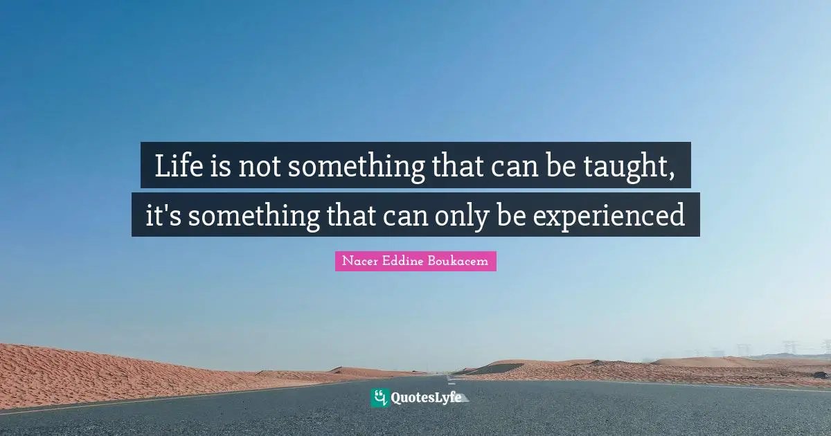Life is not something that can be taught, it's something that can only be experienced