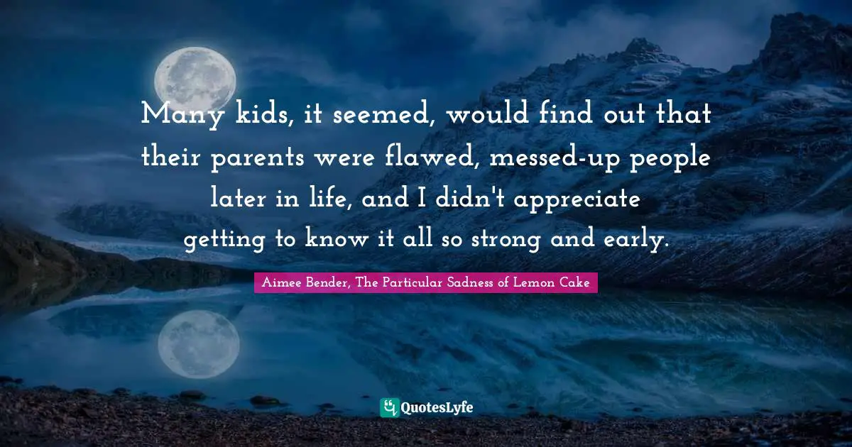 Aimee Bender Quotes: "Many kids, it seemed, would find out that their parents were flawed, messed-up people later in life, and I didn't appreciate getting to know it all so strong and early."