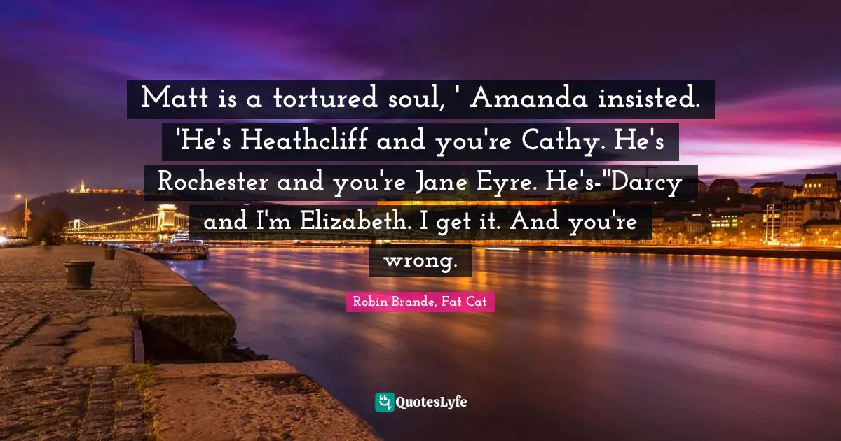 Romance Novels Quotes: "Matt is a tortured soul, ' Amanda insisted. 'He's Heathcliff and you're Cathy. He's Rochester and you're Jane Eyre. He's-''Darcy and I'm Elizabeth. I get it. And you're wrong."