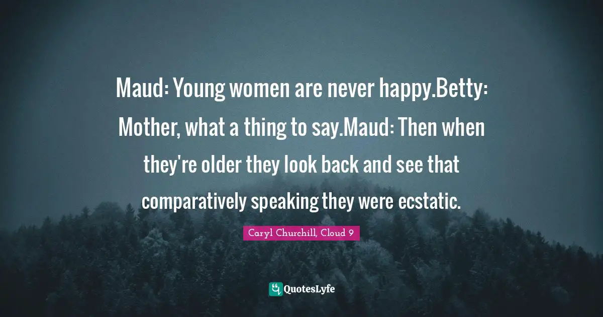 Maud: Young women are never happy.Betty: Mother, what a thing to say.Maud: Then when they're older they look back and see that comparatively speaking they were ecstatic.