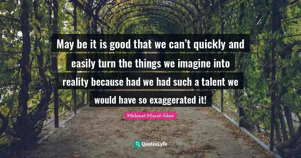 May be it is good that we can’t quickly and easily turn the things we imagine into reality because had we had such a talent we would have so exaggerated it!