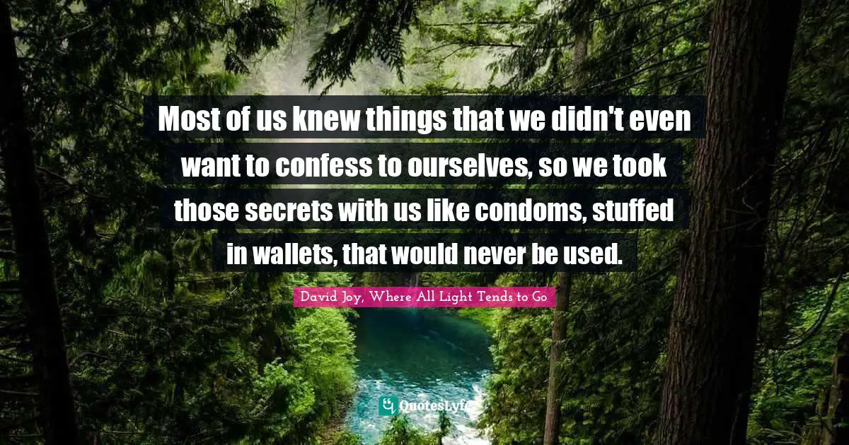 Most of us knew things that we didn't even want to confess to ourselves, so we took those secrets with us like condoms, stuffed in wallets, that would never be used.