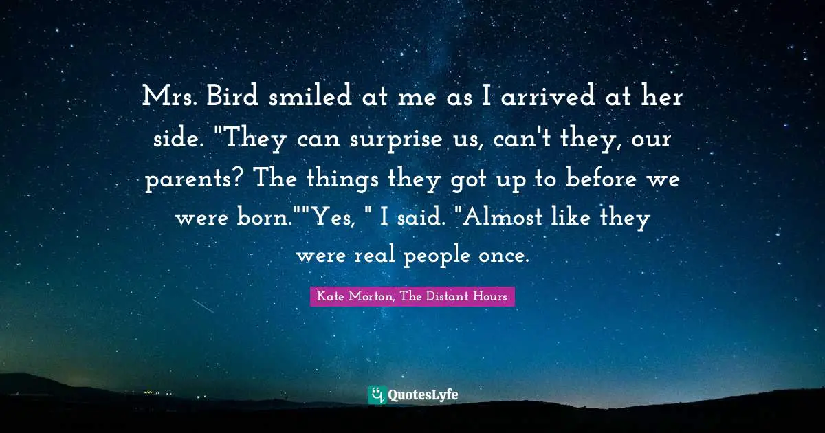 Mrs. Bird smiled at me as I arrived at her side. "They can surprise us, can't they, our parents? The things they got up to before we were born.""Yes, " I said. "Almost like they were real people once.
