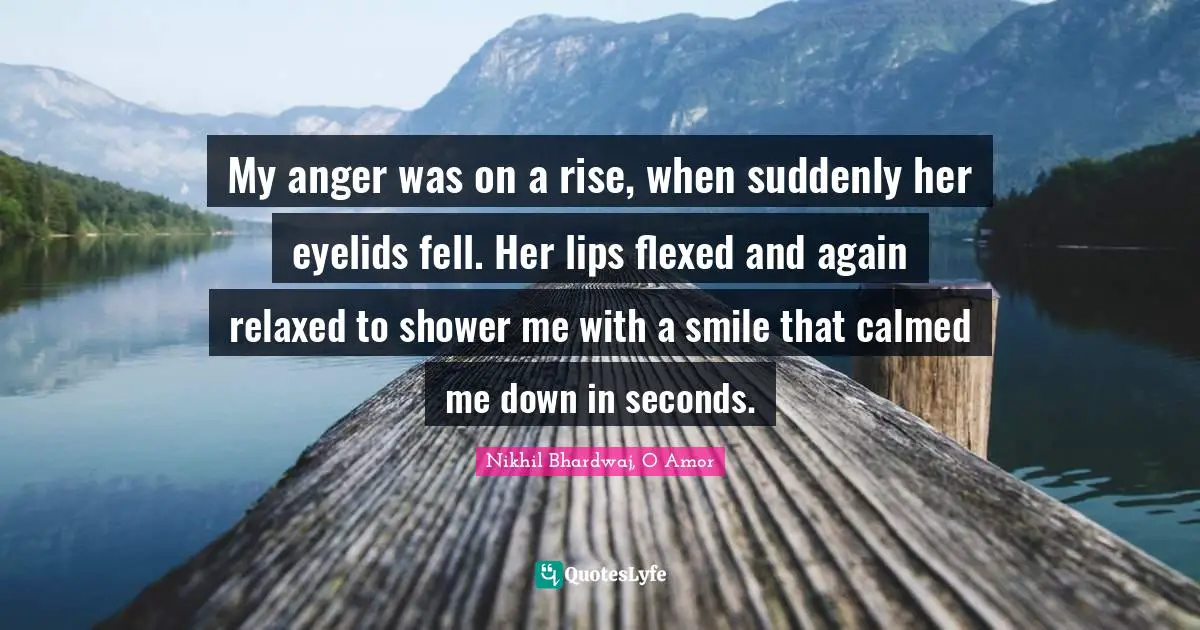 My anger was on a rise, when suddenly her eyelids fell. Her lips flexed and again relaxed to shower me with a smile that calmed me down in seconds.