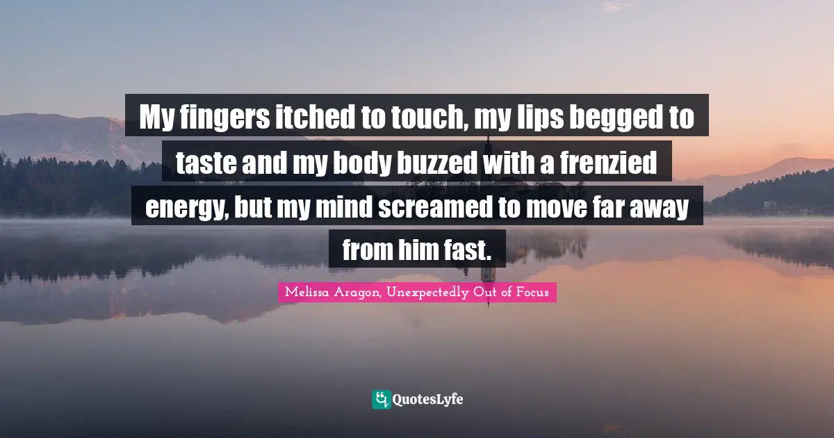 Romance Novels Quotes: "My fingers itched to touch, my lips begged to taste and my body buzzed with a frenzied energy, but my mind screamed to move far away from him fast."