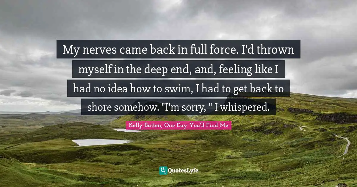 My nerves came back in full force. I'd thrown myself in the deep end, and, feeling like I had no idea how to swim, I had to get back to shore somehow. "I'm sorry, " I whispered.