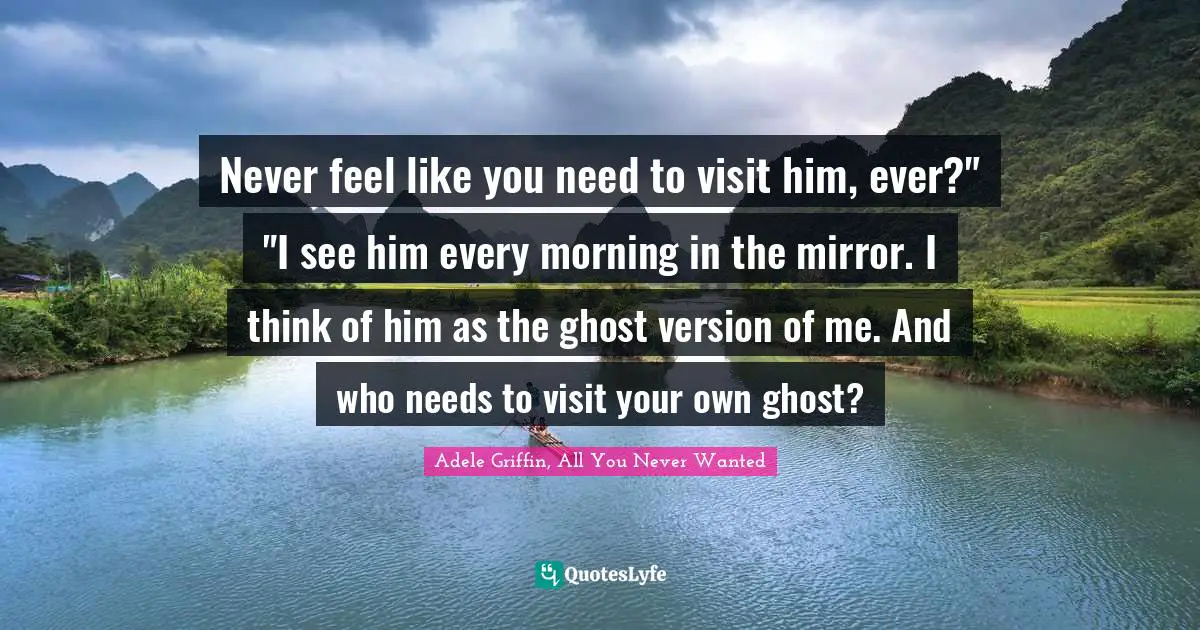 Never feel like you need to visit him, ever?" "I see him every morning in the mirror. I think of him as the ghost version of me. And who needs to visit your own ghost?