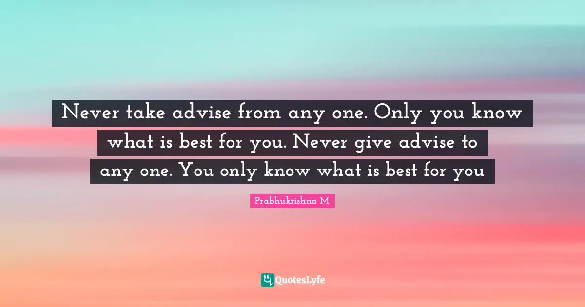 Never take advise from any one. Only you know what is best for you. Never give advise to any one. You only know what is best for you