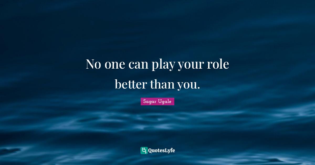 No one can play your role better than you.