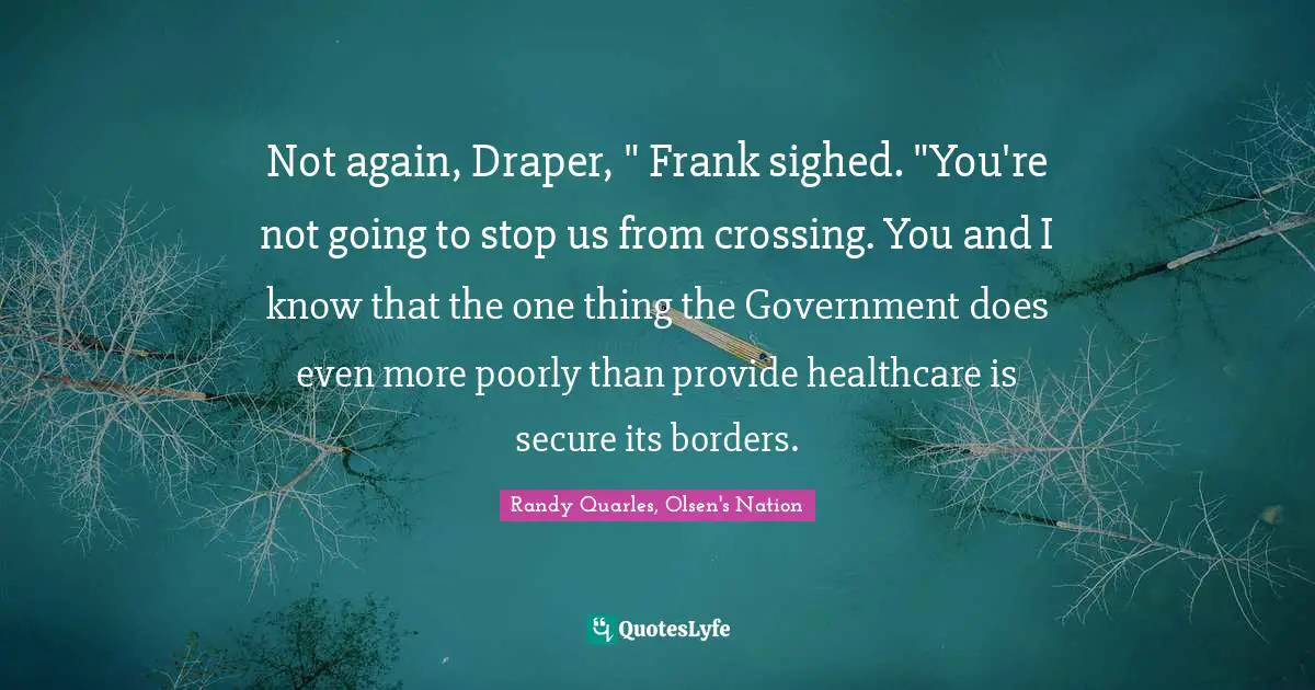 Not again, Draper, " Frank sighed. "You're not going to stop us from crossing. You and I know that the one thing the Government does even more poorly than provide healthcare is secure its borders.