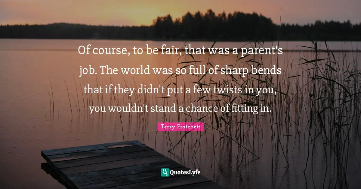 Of course, to be fair, that was a parent's job. The world was so full of sharp bends that if they didn't put a few twists in you, you wouldn't stand a chance of fitting in.