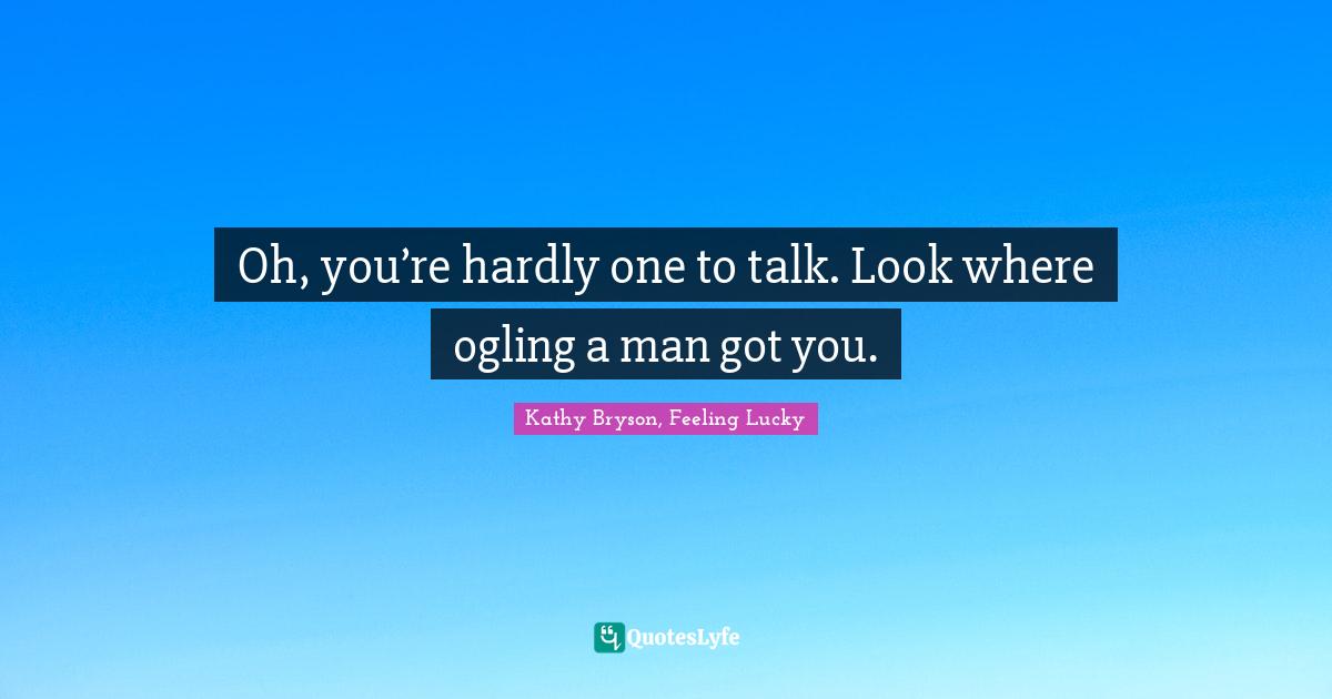 Oh, you’re hardly one to talk. Look where ogling a man got you.
