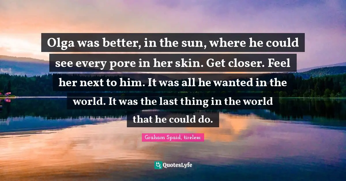 Olga was better, in the sun, where he could see every pore in her skin. Get closer. Feel her next to him. It was all he wanted in the world. It was the last thing in the world that he could do.