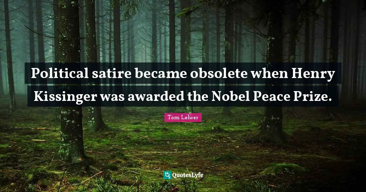 Political satire became obsolete when Henry Kissinger was awarded the Nobel Peace Prize.