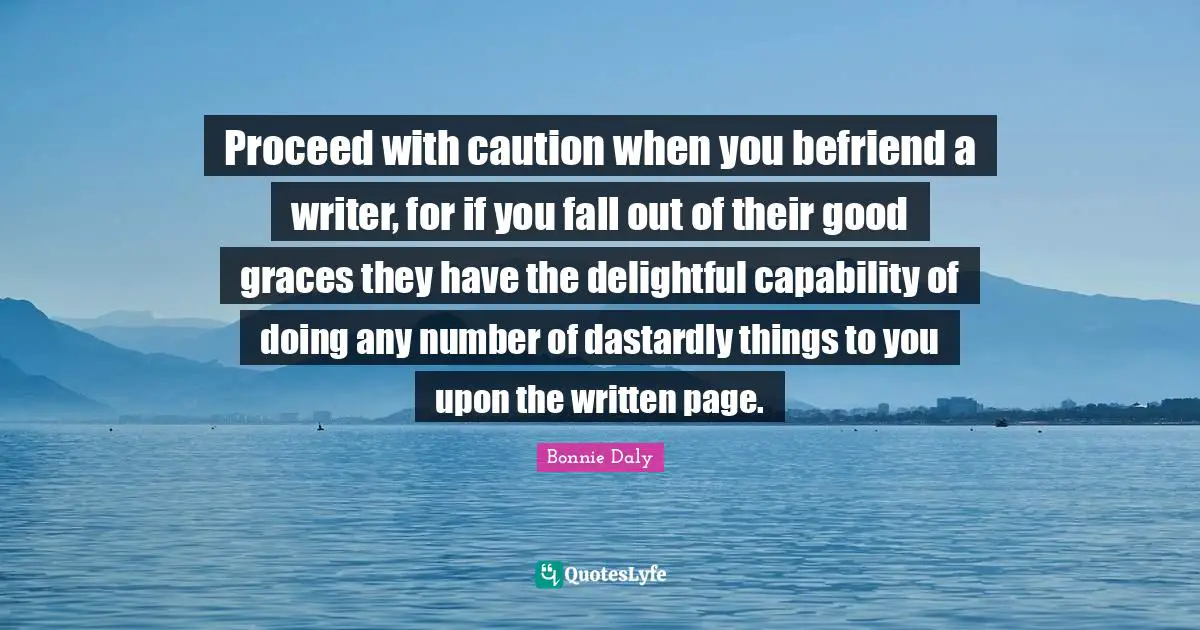 Proceed with caution when you befriend a writer, for if you fall out of their good graces they have the delightful capability of doing any number of dastardly things to you upon the written page.