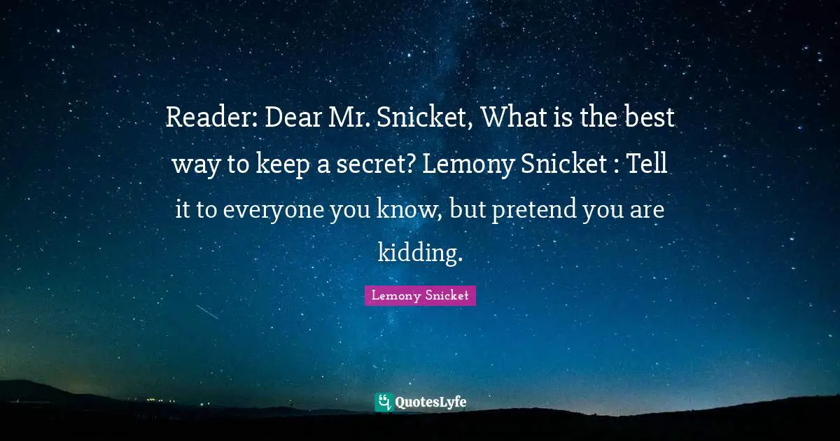 Reader: Dear Mr. Snicket, What is the best way to keep a secret? Lemony Snicket : Tell it to everyone you know, but pretend you are kidding.