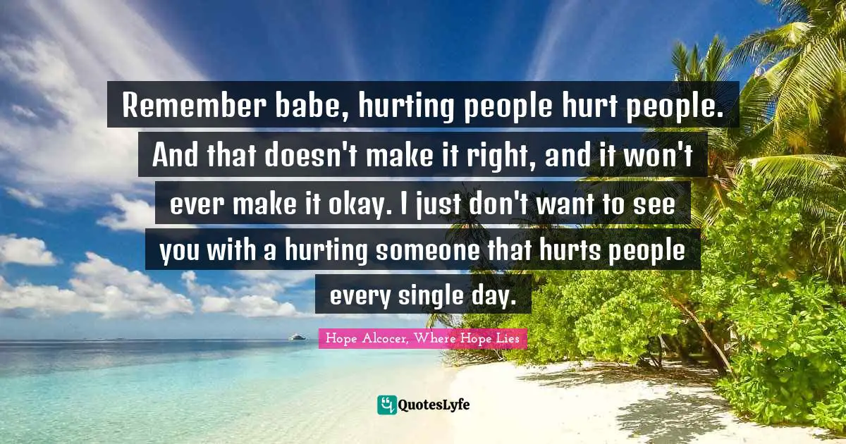 Remember babe, hurting people hurt people. And that doesn't make it right, and it won't ever make it okay. I just don't want to see you with a hurting someone that hurts people every single day.