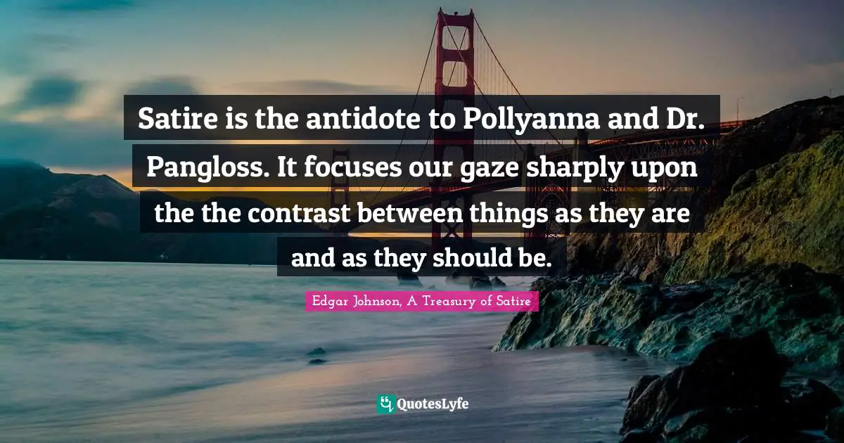 Satire is the antidote to Pollyanna and Dr. Pangloss. It focuses our gaze sharply upon the the contrast between things as they are and as they should be.