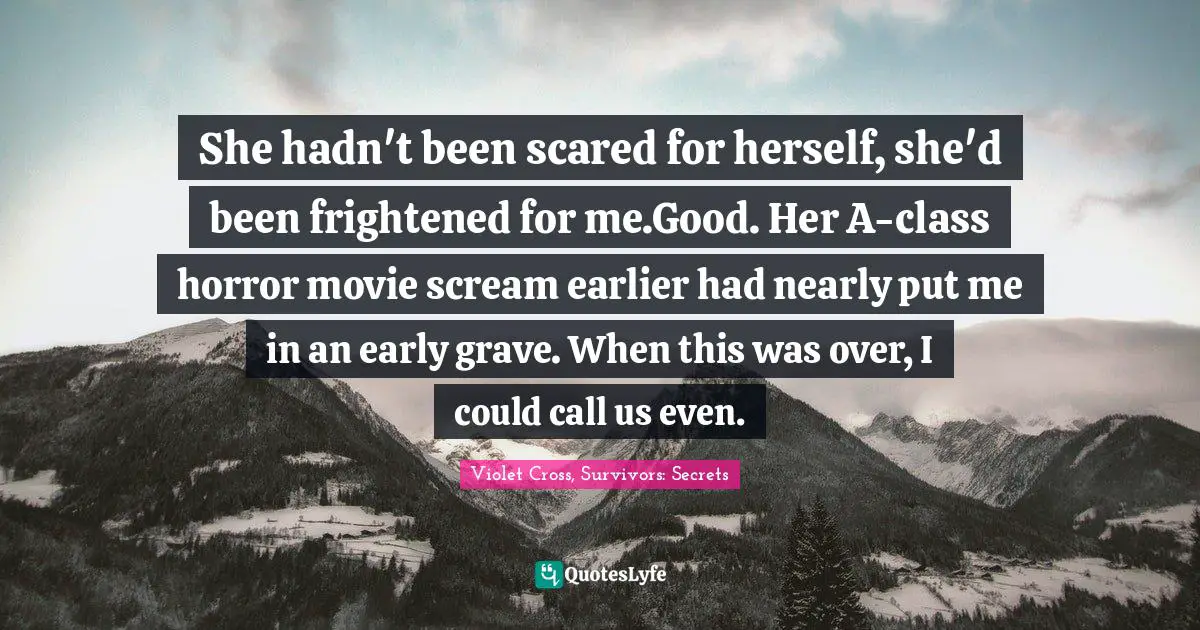 She hadn't been scared for herself, she'd been frightened for me.Good. Her A-class horror movie scream earlier had nearly put me in an early grave. When this was over, I could call us even.