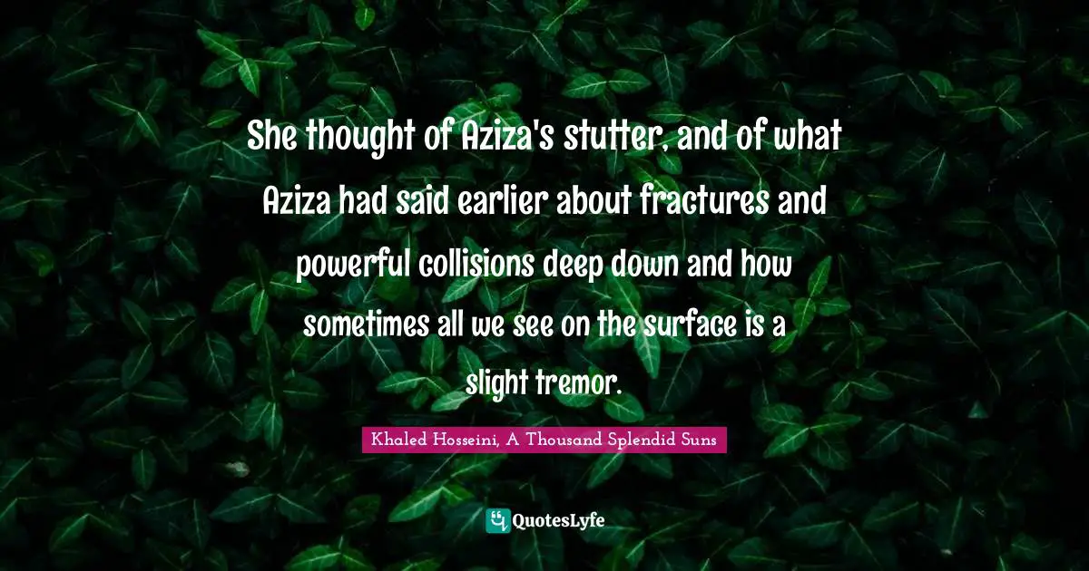 She thought of Aziza's stutter, and of what Aziza had said earlier about fractures and powerful collisions deep down and how sometimes all we see on the surface is a slight tremor.